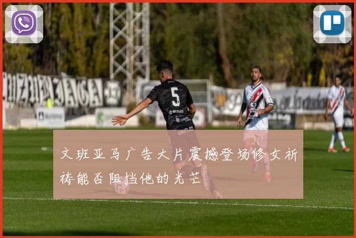 文班亚马广告大片震撼登场修女祈祷能否阻挡他的光芒