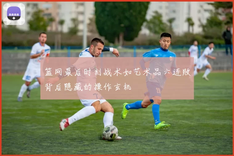 篮网最后时刻战术如艺术品六连败背后隐藏的操作玄机
