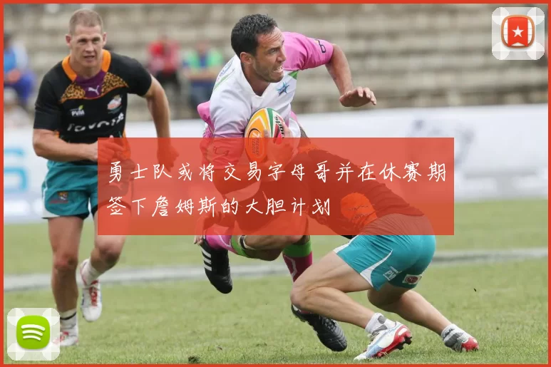 勇士队或将交易字母哥并在休赛期签下詹姆斯的大胆计划