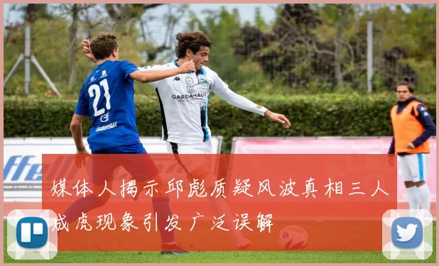 媒体人揭示邱彪质疑风波真相三人成虎现象引发广泛误解