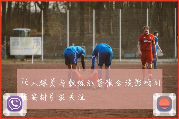 76人球员与教练组紧张会谈影响训练安排引发关注