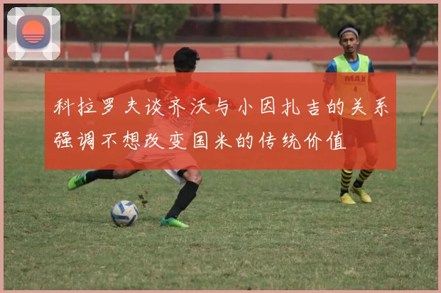 科拉罗夫谈齐沃与小因扎吉的关系强调不想改变国米的传统价值