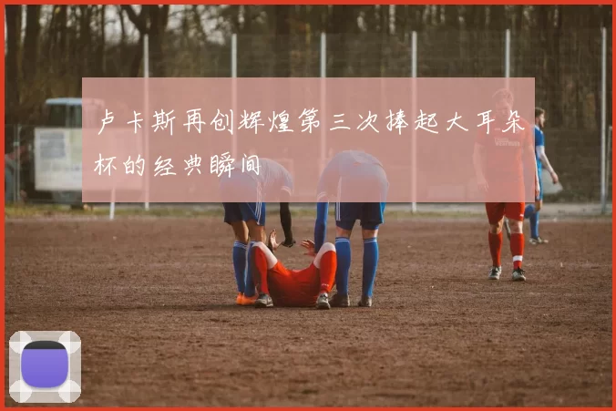 卢卡斯再创辉煌第三次捧起大耳朵杯的经典瞬间