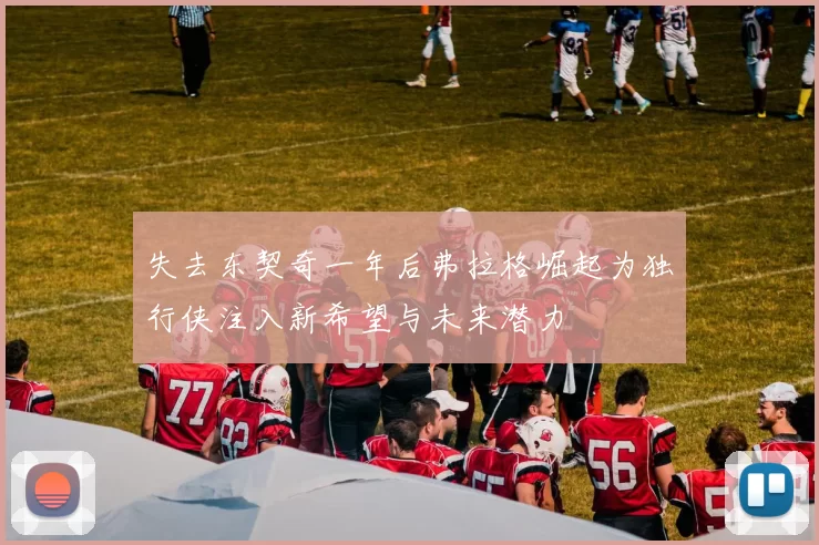 失去东契奇一年后弗拉格崛起为独行侠注入新希望与未来潜力