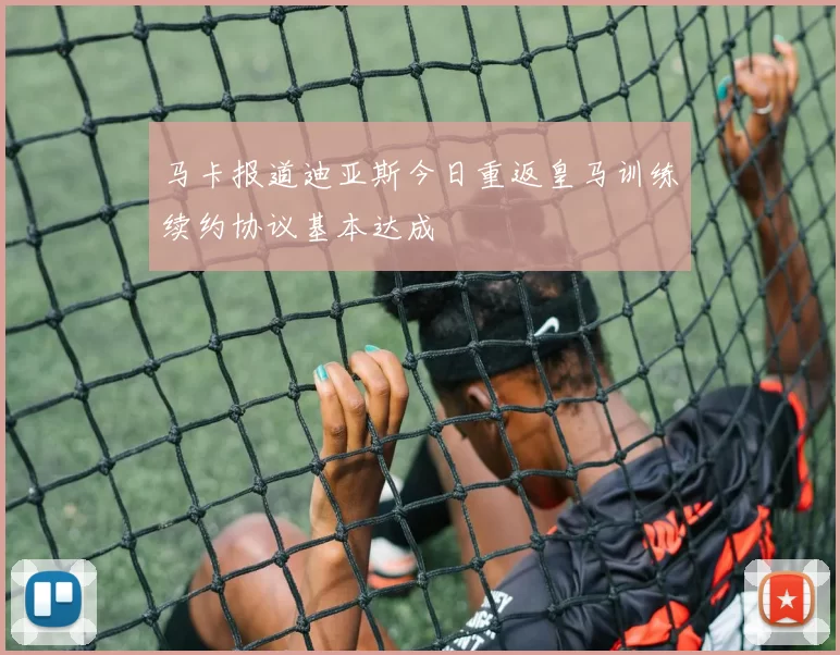 马卡报道迪亚斯今日重返皇马训练续约协议基本达成