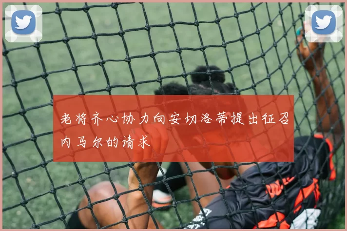 老将齐心协力向安切洛蒂提出征召内马尔的请求