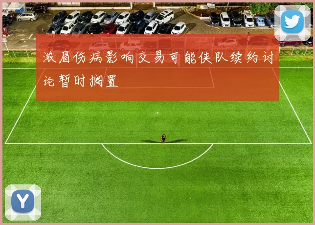 浓眉伤病影响交易可能侠队续约讨论暂时搁置